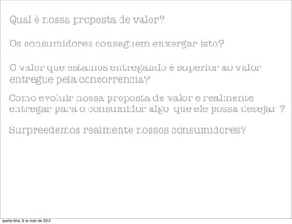 Qual é nossa proposta de valor?

    Os consumidores conseguem enxergar isto?

    O valor que estamos entregando é superior ao valor
    entregue pela concorrência?
    Como evoluir nossa proposta de valor e realmente
    entregar para o consumidor algo que ele possa desejar ?

    Surpreedemos realmente nossos consumidores?




quarta-feira, 9 de maio de 2012
 