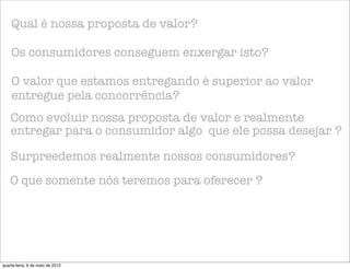 Qual é nossa proposta de valor?

    Os consumidores conseguem enxergar isto?

    O valor que estamos entregando é superior ao valor
    entregue pela concorrência?
    Como evoluir nossa proposta de valor e realmente
    entregar para o consumidor algo que ele possa desejar ?

    Surpreedemos realmente nossos consumidores?
    O que somente nós teremos para oferecer ?




quarta-feira, 9 de maio de 2012
 