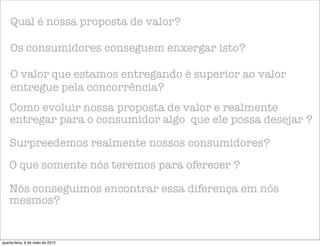 Qual é nossa proposta de valor?

    Os consumidores conseguem enxergar isto?

    O valor que estamos entregando é superior ao valor
    entregue pela concorrência?
    Como evoluir nossa proposta de valor e realmente
    entregar para o consumidor algo que ele possa desejar ?

    Surpreedemos realmente nossos consumidores?
    O que somente nós teremos para oferecer ?

    Nós conseguimos encontrar essa diferença em nós
    mesmos?


quarta-feira, 9 de maio de 2012
 