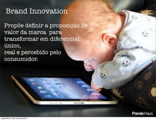 Brand Innovation
   Propõe deﬁnir a proposição de
   valor da marca para
   transformar em diferencial
   único,
   real e percebido pelo
   consumidor.




quarta-feira, 9 de maio de 2012
 