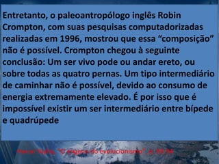 Entretanto, o paleoantropólogo inglês Robin
Crompton, com suas pesquisas computadorizadas
realizadas em 1996, mostrou que essa “composição”
não é possível. Crompton chegou à seguinte
conclusão: Um ser vivo pode ou andar ereto, ou
sobre todas as quatro pernas. Um tipo intermediário
de caminhar não é possível, devido ao consumo de
energia extremamente elevado. É por isso que é
impossível existir um ser intermediário entre bípede
e quadrúpede
Harun Yayha, "O engano do evolucionismo", p. 93-94
 