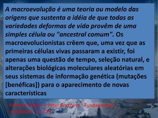 A macroevolução é uma teoria ou modelo das
origens que sustenta a idéia de que todas as
variedades deformas de vida provêm de uma
simples célula ou "ancestral comum". Os
macroevolucionistas crêem que, uma vez que as
primeiras células vivas passaram a existir, foi
apenas uma questão de tempo, seleção natural, e
alterações biológicas moleculares aleatórias em
seus sistemas de informação genética (mutações
[benéficas]) para o aparecimento de novas
características
Norman Geisler e Peter Bocchino," Fundamentos
Inabaláveis", p. 139
 