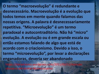 https://darwinismo.wordpress.com/2011/03/11/microev
olucao-e-um-termo-desnecessario/
O termo “macroevolução” é redundante e
desnecessário. Macroevolução é a evolução que
todos temos em mente quando falamos das
nossas origens. A palavra é desnecessariamente
repetitiva. “Microevolução” é um termo
paradoxal e autocontraditório. Não há “micro”
evolução. A evolução ou é em grande escala ou
então estamos falando de algo que está de
acordo com o criacionismo. Devido a isso, o
termo “microevolução”, por levar a declarações
enganadoras, deveria ser abandonado
 