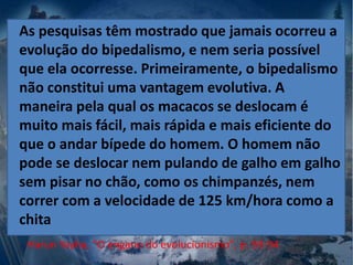 Harun Yayha, "O engano do evolucionismo", p. 93-94
As pesquisas têm mostrado que jamais ocorreu a
evolução do bipedalismo, e nem seria possível
que ela ocorresse. Primeiramente, o bipedalismo
não constitui uma vantagem evolutiva. A
maneira pela qual os macacos se deslocam é
muito mais fácil, mais rápida e mais eficiente do
que o andar bípede do homem. O homem não
pode se deslocar nem pulando de galho em galho
sem pisar no chão, como os chimpanzés, nem
correr com a velocidade de 125 km/hora como a
chita
 