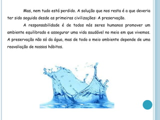 Mas, nem tudo está perdido. A solução que nos resta é a que deveria
ter sido seguida desde as primeiras civilizações: A preservação.
        A responsabilidade é de todos nós seres humanos promover um
ambiente equilibrado e assegurar uma vida saudável no meio em que vivemos.
A preservação não só da água, mas de todo o meio ambiente depende de uma
reavaliação de nossos hábitos.
 