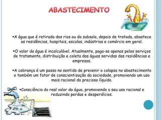 A água que é retirada dos rios ou do subsolo, depois de tratada, abastece
    as residências, hospitais, escolas, indústrias e comércio em geral.

O valor da água é incalculável. Atualmente, paga-se apenas pelos serviços
de tratamento, distribuição e coleta das águas servidas das residências e
                                 empresas.

A cobrança é um passo no sentido de prevenir o colapso no abastecimento
 e também um fator de conscientização da sociedade, promovendo um uso
                    mais racional do precioso líquido.

   Consciência do real valor da água, promovendo o seu uso racional e
                    reduzindo perdas e desperdícios.
 
