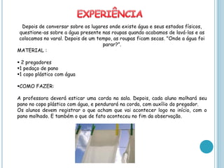 Depois de conversar sobre os lugares onde existe água e seus estados físicos,
 questione-as sobre a água presente nas roupas quando acabamos de lavá-las e as
colocamos no varal. Depois de um tempo, as roupas ficam secas. "Onde a água foi
                                    parar?”.
MATERIAL :

 2 pregadores
1 pedaço de pano
1 copo plástico com água

COMO FAZER:

A professora deverá esticar uma corda na sala. Depois, cada aluno molhará seu
pano no copo plástico com água, e pendurará na corda, com auxílio do pregador.
Os alunos devem registrar o que acham que vai acontecer logo no início, com o
pano molhado. E também o que de fato aconteceu no fim da observação.
 