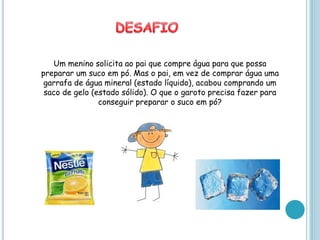 Um menino solicita ao pai que compre água para que possa
preparar um suco em pó. Mas o pai, em vez de comprar água uma
 garrafa de água mineral (estado líquido), acabou comprando um
 saco de gelo (estado sólido). O que o garoto precisa fazer para
                conseguir preparar o suco em pó?
 