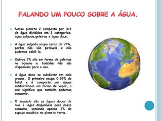    Nosso planeta é composto por 3/4
    de água divididos em 3 categorias:
    água salgada,geleiras e água doce.

   A água salgada ocupa cerca de 97%,
    porém não são potáveis e não
    podemos bebê-la.

   Outros 2% são em forma de geleiras
    no oceano e também não são
    disponíveis para o uso.

   A água doce se subdivide em dois
    grupos. O primeiro ocupa 0,99% do
    total e é composto por águas
    subterrâneas em forma de vapor, o
    que significa que também podemos
    consumir.

   O segundo são as águas doces de
    rios e lagos disponíveis para nosso
    consumo, somando apenas 1% do
    espaço aquático no planeta terra.
 
