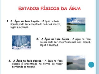 1. A Água na fase Líquida – A água na fase
   líquida pode ser encontrada nos rios, mares,
   lagos e oceanos.



                         2. A Água na fase Sólida – A água na fase
                           sólida pode ser encontrada nos rios, mares,
                           lagos e oceanos.




 3. A Água na fase Gasosa – A água na fase
    gasosa é encontrada na forma de vapor
    formando as nuvens.
 