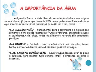 A água é a fonte da vida. Sem ela seria impossível a nossa própria
sobrevivência, já que ocupa cerca de 70% do corpo humano. E além disso, a
água é necessária em vários momentos do nosso dia a dia, como:

    NA ALIMENTAÇÃO - Fundamental para o cozimento e a higiene dos
    alimentos. Com ela nós lavamos as frutas e verduras, preparamos sucos
    e cozinhamos.Além disso, todos os alimentos naturais são compostos
    por água.

    NA HIGIENE - Em tudo. Lavar as mãos antes das refeições, tomar
    banho, escovar os dentes, nada disso seria possível sem água.

    NAS TAREFAS DOMÉSTICAS - Lavar roupas, louças, lavar os pisos
    e azulejos. Para manter tudo sempre limpo, a presença da água é
    essencial.
 