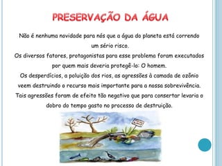 Não é nenhuma novidade para nós que a água do planeta está correndo
                             um sério risco.
Os diversos fatores, protagonistas para esse problema foram executados
              por quem mais deveria protegê-lo: O homem.
  Os desperdícios, a poluição dos rios, as agressões à camada de ozônio
 veem destruindo o recurso mais importante para a nossa sobrevivência.
Tais agressões foram de efeito tão negativo que para consertar levaria o
            dobro do tempo gasto no processo de destruição.
 