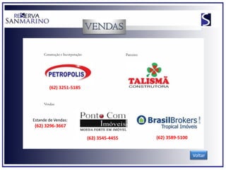 Construção e Incorporação:                    Parceiro:




        (62) 3251-5185


     Vendas:



Estande de Vendas:
 (62) 3296-3667

                                  (62) 3545-4455               (62) 3589-5100


                                                                                Voltar
 