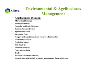 Environmental & Agribusiness
                        Management
• Agribusiness Division
•    Marketing Planning;
•   Strategic Planning;
•   Financial and Costs Planning ;
•   Business Systematization;
•   Agricultural Audit;
•   Succession Plan;
•   Mergers and acquisition, Joint Ventures e Partnership;
•   Investment Analysis;
•   Feasibility Study;
•   Risk Analysis;
•   Human Resources;
•   Contracts Analysis;
•   Trade;
•   Technical visit to investitures;
•   Identification and find of strategies investors and financial investor.
 