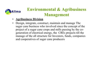 Environmental & Agribusiness
                   Management
• Agribusiness Division
• Design, integrate, construct, maintain and manage The
  sugar cane business who involved since the concept of the
  project of a sugar cane crops and mills passing by the co-
  generation of electrical energy, the CREs projects till the
  manage of the all structure for Investors, funds, companies
  and cooperatives of sugar cane producers
 