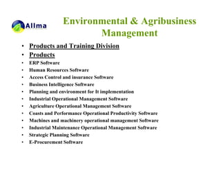 Environmental & Agribusiness
                         Management
• Products and Training Division
• Products
•   ERP Software
•   Human Resources Software
•   Access Control and insurance Software
•   Business Intelligence Software
•   Planning and environment for It implementation
•   Industrial Operational Management Software
•   Agriculture Operational Management Software
•   Coasts and Performance Operational Productivity Software
•   Machines and machinery operational management Software
•   Industrial Maintenance Operational Management Software
•   Strategic Planning Software
•   E-Procurement Software
 