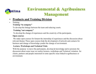 Environmental & Agribusiness
                             Management
• Products and Training Division
•   Training
    Training “in company”
    To develop the linkage between the team and reducing coasts.
     Training “out company”
     To develop the change of experiences and the creativity of the participants.
    Open courses
     We make open courses for foment the internship of experiences and the discussion about
    relevant themes These open courses help the development of network and contacts for
    business and change of knowledge yonder the change of environment.
     Lecture, Workshops and Technical Visits
    With the purpose to move the participants, develop de knowledge and to promote the
    discussion about some issue we realize lectures, workshops and Technical visitation for
    clients, partners and people interested in some specific issue linked to agribusiness or
    environment.
 