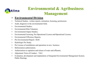 Environmental & Agribusiness
                           Management
• Environmental Division
•   Technical Studies, written reports, estimation, licensing, permissions
•   Audit, diagnosis in the environmental field;
•   Environmental Studies;
•   Environmental Risk Valuation;
•   Environmental Impact Studies;
•   Environmental licensing, Pre Operational License and Operational License;
•   Environmental Efficiency Reports;
•   Pre Environmental Report– RAP;
•   Hydrologic Pre Study;
•   Pre License of installations and operations in new business;
•   Deforestation authorization;
•   Authorization to capitation and release of water and effluents;
•   Adjustment Term of Conduct – TAC;
•   Evaluation, development and implantation of Integrated Environmental Management System;
    Public Hearings.
 