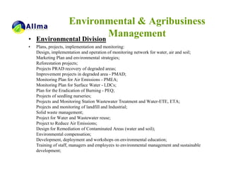 Environmental & Agribusiness
•   Environmental Division
                           Management
•   Plans, projects, implementation and monitoring:
    Design, implementation and operation of monitoring network for water, air and soil;
    Marketing Plan and environmental strategies;
    Reforestation projects;
    Projects PRAD recovery of degraded areas;
    Improvement projects in degraded area - PMAD;
    Monitoring Plan for Air Emissions - PMEA;
    Monitoring Plan for Surface Water - LDCs;
    Plan for the Eradication of Burning - PEQ;
    Projects of seedling nurseries;
    Projects and Monitoring Station Wastewater Treatment and Water-ETE, ETA;
    Projects and monitoring of landfill and Industrial;
    Solid waste management;
    Project for Water and Wastewater reuse;
    Project to Reduce Air Emissions;
    Design for Remediation of Contaminated Areas (water and soil);
    Environmental compensation;
    Development, deployment and workshops on environmental education;
    Training of staff, managers and employees to environmental management and sustainable
    development;
 