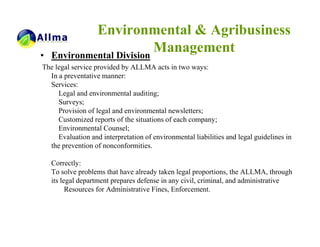 Environmental & Agribusiness
•   Environmental Division
                           Management
The legal service provided by ALLMA acts in two ways:
  In a preventative manner:
  Services:
     Legal and environmental auditing;
     Surveys;
     Provision of legal and environmental newsletters;
     Customized reports of the situations of each company;
     Environmental Counsel;
     Evaluation and interpretation of environmental liabilities and legal guidelines in
  the prevention of nonconformities.

    Correctly:
    To solve problems that have already taken legal proportions, the ALLMA, through
    its legal department prepares defense in any civil, criminal, and administrative
          Resources for Administrative Fines, Enforcement.
 