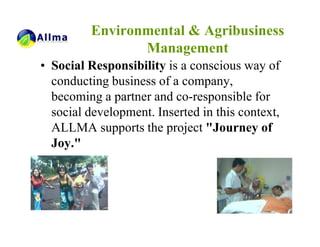 Environmental & Agribusiness
                Management
• Social Responsibility is a conscious way of
  conducting business of a company,
  becoming a partner and co-responsible for
  social development. Inserted in this context,
  ALLMA supports the project "Journey of
  Joy."
 
