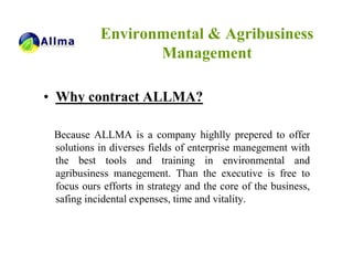 Environmental & Agribusiness
                  Management

• Why contract ALLMA?

 Because ALLMA is a company highlly prepered to offer
 solutions in diverses fields of enterprise manegement with
 the best tools and training in environmental and
 agribusiness manegement. Than the executive is free to
 focus ours efforts in strategy and the core of the business,
 safing incidental expenses, time and vitality.
 