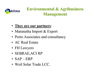 Environmental & Agribusiness
                  Management

•   They are our partners:
•   Maranatha Import & Export
•   Porto Associates and consultancy
•   AC Real Estate
•   FH Lawyers
•   SEBRAE,ACI RP
•   SAP – ERP
•   Weil Solar Trade LCC.
 