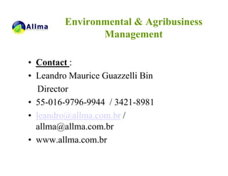 Environmental & Agribusiness
                Management

• Contact :
• Leandro Maurice Guazzelli Bin
   Director
• 55-016-9796-9944 / 3421-8981
• leandro@allma.com.br /
  allma@allma.com.br
• www.allma.com.br
 