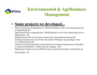 Environmental & Agribusiness
                           Management

• Some projects we developed...
•   Plan for restoration of degraded area - PRAD in Ranchos of the Volta Grande Reservoir
    in Miguelópolis-SP.
    Improvement Plan in degraded area - PMAD Ranchos in the Volta Grande Reservoir in
    Miguelópolis - SP.
    Implementation Plan for the Group Vinasse Stone Agroindustrial Serrana-SP.
    Training on production costs for the Association of Producers Agroecológios Terra
    Viva, Ribeirão Preto-SP.
    Analysis of technical feasibility and financial and commercial production of vegetables
    in settlement MASSEFI 1 in Bom Jesus do Araguaia - MT.
    Deployment Comtrol stock in GIMAFI resale of agricultural products of Santa Rita do
    Passa Quatro - SP.
 