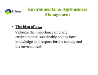 Environmental & Agribusiness
                Management

• The idea of us...
  Valorize the importance of criate
  environmental sustainable and to form
  knowledge and respect for the society and
  the environment.
 