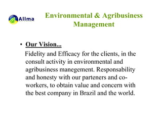 Environmental & Agribusiness
                 Management

• Our Vision...
  Fidelity and Efficacy for the clients, in the
  consult activity in environmental and
  agribusiness manegement. Responsability
  and honesty with our parteners and co-
  workers, to obtain value and concern with
  the best company in Brazil and the world.
 