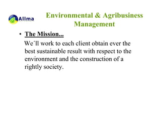 Environmental & Agribusiness
                 Management
• The Mission...
  We´ll work to each client obtain ever the
  best sustainable result with respect to the
  environment and the construction of a
  rightly society.
 