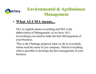 Environmental & Agribusiness
                 Management
• What ALLMA means...
 ALL in english means everything and MA is the
 abbreviation of Management, so we have ALL
 (everything) you need to make the best MAnegement of
 your business.
 This is the Chalenge proposal what we do to everybody
 whem read the name of you company. Ofered everything
 what is possible to develope the best manegement of your
 business.
 