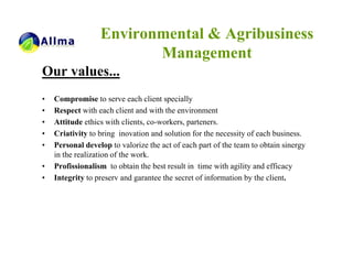 Environmental & Agribusiness
                         Management
Our values...
•   Compromise to serve each client specially
•   Respect with each client and with the environment
•   Attitude ethics with clients, co-workers, parteners.
•   Criativity to bring inovation and solution for the necessity of each business.
•   Personal develop to valorize the act of each part of the team to obtain sinergy
    in the realization of the work.
•   Profissionalism to obtain the best result in time with agility and efficacy
•   Integrity to preserv and garantee the secret of information by the client.
 