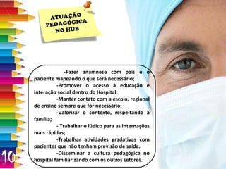 ATUAÇÃO PEDAGÓGICA NO HUB   -Fazer  anamnese  com pais e o paciente mapeando o que será necessário; -Promover o acesso à educação e interação social dentro do Hospital; -Manter contato com a escola, regional de ensino sempre que for necessário; -Valorizar o contexto, respeitando a família; - Trabalhar o lúdico para as internações mais rápidas; -Trabalhar atividades gradativas com pacientes que não tenham previsão de saída.  -Disseminar a cultura pedagógica no hospital familiarizando com os outros setores. 