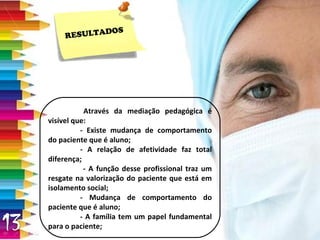 RESULTADOS Através da mediação pedagógica é visível que: - Existe mudança de comportamento do paciente que é aluno; - A relação de afetividade faz total diferença;   - A função desse profissional traz um resgate na valorização do paciente que está em isolamento social; - Mudança de comportamento do paciente que é aluno; - A família tem um papel fundamental para o paciente; 