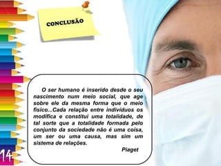 CONCLUSÃO O ser humano é inserido desde o seu nascimento num meio social, que age sobre ele da mesma forma que o meio físico...Cada relação entre indivíduos os modifica e constitui uma totalidade, de tal sorte que a totalidade formada pelo conjunto da sociedade não é uma coisa, um ser ou uma causa, mas sim um sistema de relações. Piaget 