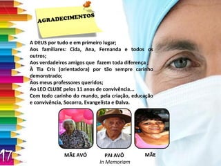 A DEUS por tudo e em primeiro lugar; Aos familiares: Cida, Ana, Fernanda e todos os outros; Aos verdadeiros amigos que  fazem toda diferença ; À Tia Cris (orientadora) por tão sempre carinho demonstrado; Aos meus professores queridos; Ao LEO CLUBE pelos 11 anos de convivência... Com todo carinho do mundo, pela criação, educação e convivência, Socorro, Evangelista e Dalva. MÃE AVÓ PAI AVÔ  In Memoriam MÃE AGRADECIMENTOS 