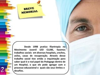 Desde 1998 pratico filantropia no Movimento Juvenil LEO CLUBE, fazemos trabalhos sociais  em diversos hospitais, creches, asilos, casas de recuperação. Através desse trabalho social tive então a inquietação para saber qual é o real papel do Pedagogo dentro de um Hospital, o que ele pode agregar com o processo educacional e  quais são seus limites e  desafios. BREVE  MEMORIAL 