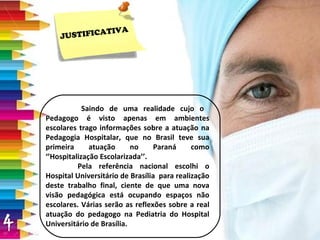 JUSTIFICATIVA Saindo de uma realidade cujo o  Pedagogo é visto apenas em ambientes escolares trago informações sobre a atuação na Pedagogia Hospitalar, que no Brasil teve sua primeira atuação no Paraná como ‘’Hospitalização Escolarizada’’. Pela referência nacional escolhi o Hospital Universitário de Brasília  para realização deste trabalho final, ciente de que uma nova visão pedagógica está ocupando espaços não escolares. Várias serão as reflexões sobre a real atuação do pedagogo na Pediatria do Hospital Universitário de Brasília. 