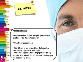 Objetivo Geral: - Compreender as funções pedagógicas do professor de classe hospitalar Objetivos específicos: - Identificar as características do trabalho pedagógico da classe hospitalar;  - Observar a práxis do Pedagogo hospitalar;  - Verificar a relevância do trabalho pedagógico na classe hospitalar.  OBJETIVOS 