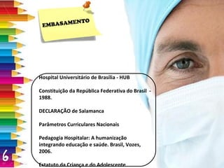 Hospital Universitário de Brasília - HUB Constituição da República Federativa do Brasil  -  1988. DECLARAÇÃO de Salamanca Parâmetros Curriculares Nacionais Pedagogia Hospitalar: A humanização integrando educação e saúde. Brasil, Vozes, 2006. Estatuto da Criança e do Adolescente EMBASAMENTO 