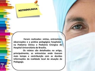 METODOLOGIA Foram realizadas: visitas, entrevistas, observações e a prática pedagógica hospitalar  na Pediatria Clínica e Pediatria Cirúrgica do Hospital Universitário de Brasília. Os relatos são detalhados no artigo, principalmente, as entrevistas onde tiveram mais tempo e contribuição com as devidas informações da realidade local da atuação de Pedagogo. 