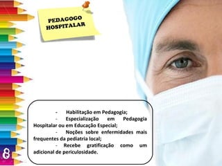 PEDAGOGO HOSPITALAR -  Habilitação em Pedagogia; -  Especialização em Pedagogia Hospitalar ou em Educação Especial; -  Noções sobre enfermidades mais frequentes da pediatria local; -  Recebe gratificação como um adicional de periculosidade. 
