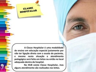 CLASSE HOSPITALAR A Classe Hospitalar é uma modalidade de ensino em educação especial justamente por não ter ligação direta com a escola do paciente, e mesmo nesta situação o atendimento pedagógico será feito em leitos ou então no local adequado dentro do hospital. No HUB existe Classe Hospitalar, mas alguns atendimento são realizados nos leitos. 