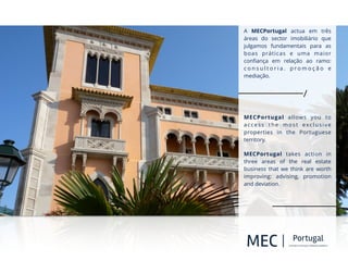 O!
!
A MECPortugal actua em três
áreas do sector imobiliário que
julgamos fundamentais para as
boas práticas e uma maior
conﬁança em relação ao ramo:
c o n s u l t o r i a . p r o m o ç ã o e
mediação.
!
!
MECPortugal allows you to
access the most exclusive
properties in the Portuguese
territory.
MECPortugal takes action in
three areas of the real estate
business that we think are worth
improving: advising, promotion
and deviation.
 