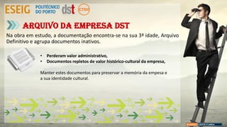 Na obra em estudo, a documentação encontra-se na sua 3ª idade, Arquivo
Definitivo e agrupa documentos inativos.
Arquivo da empresa DST
• Perderam valor administrativo,
• Documentos repletos de valor histórico-cultural da empresa,
Manter estes documentos para preservar a memória da empesa e
a sua identidade cultural.
 