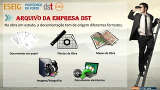 Na obra em estudo, a documentação tem de origem diferentes formatos.
Arquivo da empresa DST
Documentos em papel Plantas de Obra Mapas de Obra
Imagens/fotografias Documentos eletrónicos
 