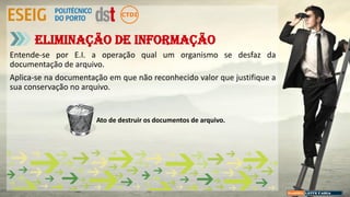 Entende-se por E.I. a operação qual um organismo se desfaz da
documentação de arquivo.
Aplica-se na documentação em que não reconhecido valor que justifique a
sua conservação no arquivo.
Eliminação de informação
Ato de destruir os documentos de arquivo.
 