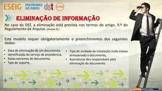 No caso da DST, a eliminação está prevista nos termos do artigo. 9.º do
Regulamento de Arquivo. (Anexo D.)
Este modelo requer obrigatoriamente o preenchimentos dos seguintes
dados:
Eliminação de informação
• Data de eliminação de um documento,
• Identificação do serviço de providencia,
• Datas extremas do documento,
• Tipo de suporte,
• Tipo de unidade de instalação onde estava
armazenado o documento,
• Assinaturas dos responsáveis pela
eliminação do documento
 